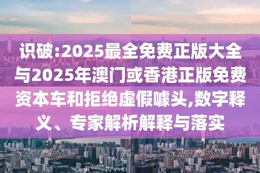 識(shí)破:2025最全免費(fèi)正版大全與2025年澳門(mén)或香港正版免費(fèi)資本車和拒絕虛假噱頭,數(shù)字釋義、專家解析解釋與落實(shí)