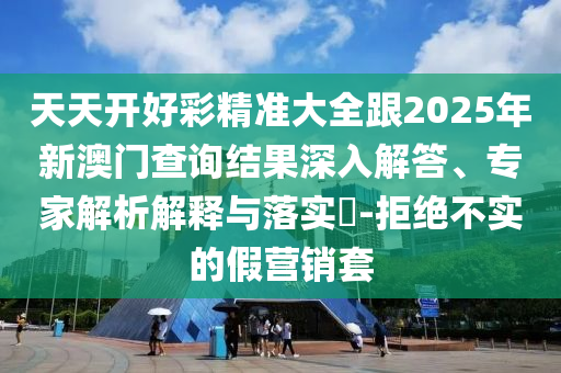 天天開好彩精準(zhǔn)大全跟2025年新澳門查詢結(jié)果深入解答、專家解析解釋與落實(shí)?-拒絕不實(shí)的假營銷套