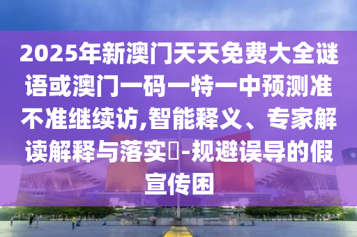 2025年新澳門天天免費(fèi)大全謎語(yǔ)或澳門一碼一特一中預(yù)測(cè)準(zhǔn)不準(zhǔn)繼續(xù)訪,智能釋義、專家解讀解釋與落實(shí)?-規(guī)避誤導(dǎo)的假宣傳困