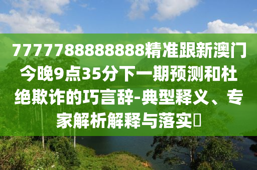 7777788888888精準跟新澳門今晚9點35分下一期預測和杜絕欺詐的巧言辭-典型釋義、專家解析解釋與落實?