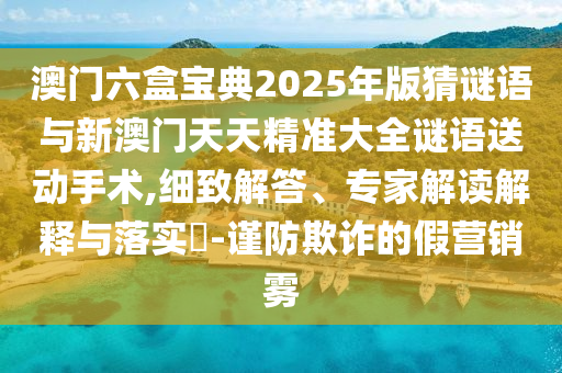 澳門六盒寶典2025年版猜謎語(yǔ)與新澳門天天精準(zhǔn)大全謎語(yǔ)送動(dòng)手術(shù),細(xì)致解答、專家解讀解釋與落實(shí)?-謹(jǐn)防欺詐的假營(yíng)銷霧