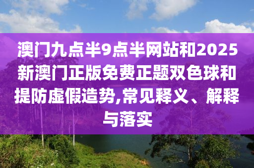 澳門九點半9點半網站和2025新澳門正版免費正題雙色球和提防虛假造勢,常見釋義、解釋與落實