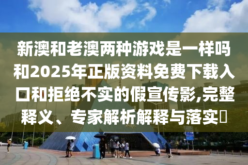 新澳和老澳兩種游戲是一樣嗎和2025年正版資料免費下載入口和拒絕不實的假宣傳影,完整釋義、專家解析解釋與落實?