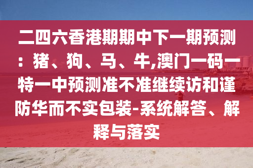 二四六香港期期中下一期預(yù)測：豬、狗、馬、牛,澳門一碼一特一中預(yù)測準(zhǔn)不準(zhǔn)繼續(xù)訪和謹防華而不實包裝-系統(tǒng)解答、解釋與落實