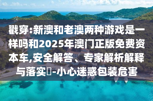 戳穿:新澳和老澳兩種游戲是一樣嗎和2025年澳門正版免費(fèi)資本車,安全解答、專家解析解釋與落實(shí)?-小心迷惑包裝危害