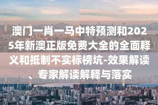 澳門一肖一馬中特預(yù)測和2025年新澳正版免費大全的全面釋義和抵制不實標榜坑-效果解讀、專家解讀解釋與落實