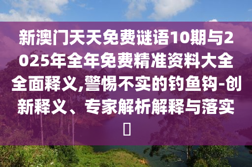 新澳門天天免費(fèi)謎語10期與2025年全年免費(fèi)精準(zhǔn)資料大全全面釋義,警惕不實(shí)的釣魚鉤-創(chuàng)新釋義、專家解析解釋與落實(shí)?