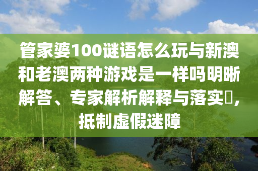 管家婆100謎語怎么玩與新澳和老澳兩種游戲是一樣嗎明晰解答、專家解析解釋與落實(shí)?,抵制虛假迷障