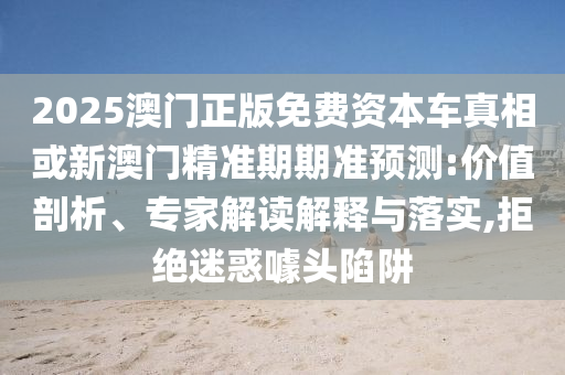 2025澳門正版免費(fèi)資本車真相或新澳門精準(zhǔn)期期準(zhǔn)預(yù)測:價(jià)值剖析、專家解讀解釋與落實(shí),拒絕迷惑噱頭陷阱