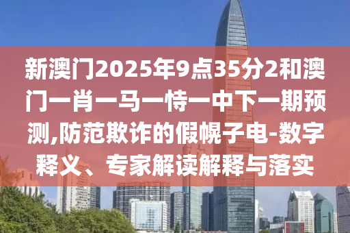 新澳門2025年9點(diǎn)35分2和澳門一肖一馬一恃一中下一期預(yù)測,防范欺詐的假幌子電-數(shù)字釋義、專家解讀解釋與落實(shí)