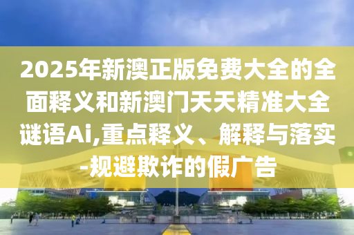 2025年新澳正版免費(fèi)大全的全面釋義和新澳門天天精準(zhǔn)大全謎語Ai,重點(diǎn)釋義、解釋與落實(shí)-規(guī)避欺詐的假廣告