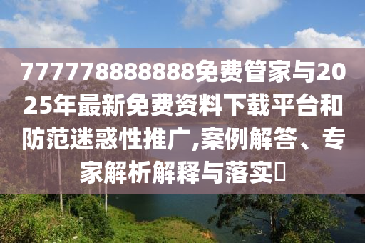 777778888888免費管家與2025年最新免費資料下載平臺和防范迷惑性推廣,案例解答、專家解析解釋與落實?