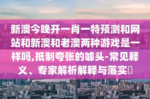 新澳今晚開一肖一特預(yù)測和網(wǎng)站和新澳和老澳兩種游戲是一樣嗎,抵制夸張的噱頭-常見釋義、專家解析解釋與落實?