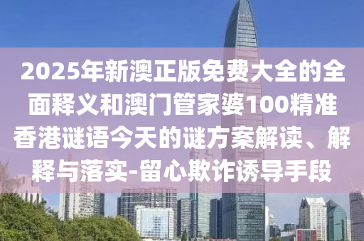 2025年新澳正版免費大全的全面釋義和澳門管家婆100精準香港謎語今天的謎方案解讀、解釋與落實-留心欺詐誘導(dǎo)手段