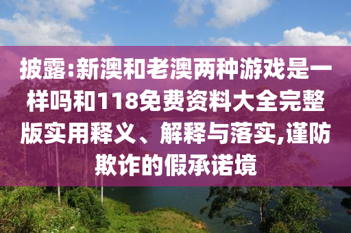 披露:新澳和老澳兩種游戲是一樣嗎和118免費資料大全完整版實用釋義、解釋與落實,謹(jǐn)防欺詐的假承諾境