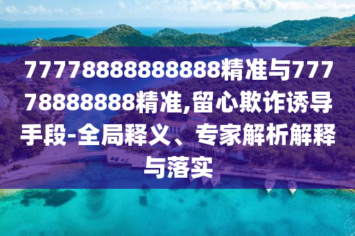 77778888888888精準與77778888888精準,留心欺詐誘導(dǎo)手段-全局釋義、專家解析解釋與落實