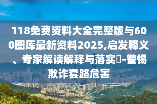 118免費(fèi)資料大全完整版與600圖庫最新資料2025,啟發(fā)釋義、專家解讀解釋與落實(shí)?-警惕欺詐套路危害