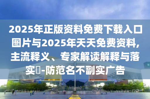 2025年正版資料免費下載入口圖片與2025年天天免費資料,主流釋義、專家解讀解釋與落實?-防范名不副實廣告