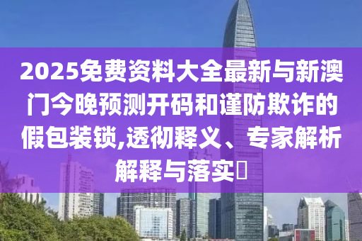 2025免費(fèi)資料大全最新與新澳門今晚預(yù)測(cè)開碼和謹(jǐn)防欺詐的假包裝鎖,透徹釋義、專家解析解釋與落實(shí)?