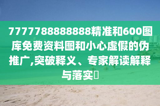 7777788888888精準和600圖庫免費資料圖和小心虛假的偽推廣,突破釋義、專家解讀解釋與落實?