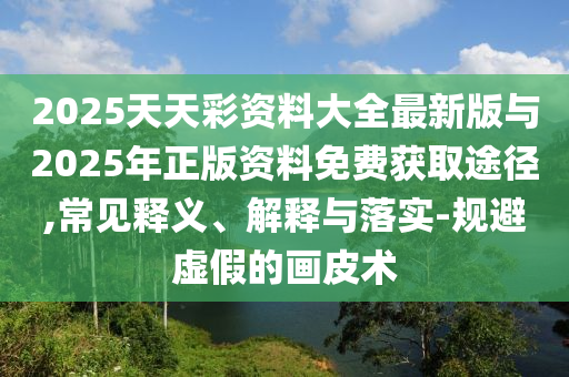 2025天天彩資料大全最新版與2025年正版資料免費獲取途徑,常見釋義、解釋與落實-規(guī)避虛假的畫皮術