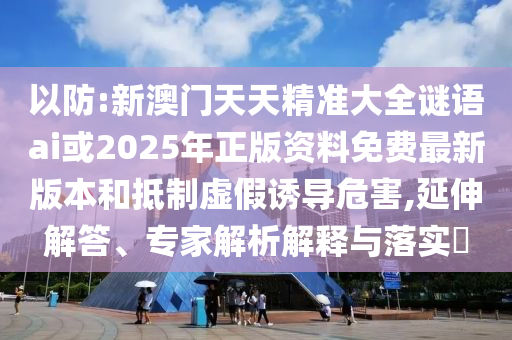以防:新澳門天天精準(zhǔn)大全謎語ai或2025年正版資料免費(fèi)最新版本和抵制虛假誘導(dǎo)危害,延伸解答、專家解析解釋與落實(shí)?
