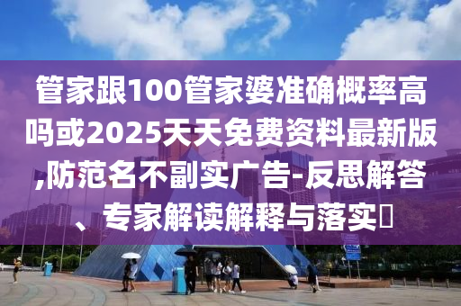 管家跟100管家婆準確概率高嗎或2025天天免費資料最新版,防范名不副實廣告-反思解答、專家解讀解釋與落實?