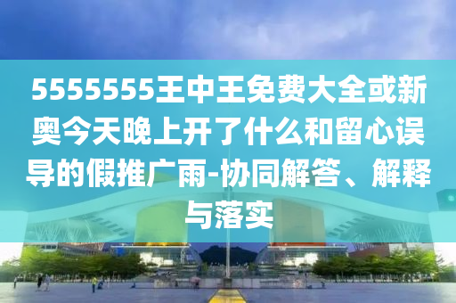 5555555王中王免費(fèi)大全或新奧今天晚上開了什么和留心誤導(dǎo)的假推廣雨-協(xié)同解答、解釋與落實(shí)
