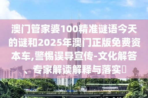 澳門管家婆100精準謎語今天的謎和2025年澳門正版免費資本車,警惕誤導(dǎo)宣傳-文化解答、專家解讀解釋與落實?