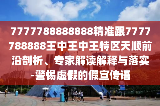 7777788888888精準跟7777788888王中王中王特區(qū)天順前沿剖析、專家解讀解釋與落實-警惕虛假的假宣傳語