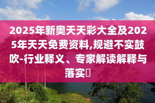 2025年新奧天天彩大全及2025年天天免費資料,規(guī)避不實鼓吹-行業(yè)釋義、專家解讀解釋與落實?