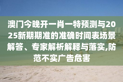 澳門(mén)今晚開(kāi)一肖一特預(yù)測(cè)與2025新期期準(zhǔn)的準(zhǔn)確時(shí)間表場(chǎng)景解答、專(zhuān)家解析解釋與落實(shí),防范不實(shí)廣告危害