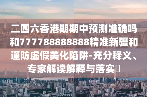 二四六香港期期中預(yù)測準(zhǔn)確嗎和777788888888精準(zhǔn)新疆和謹(jǐn)防虛假美化陷阱-充分釋義、專家解讀解釋與落實(shí)?