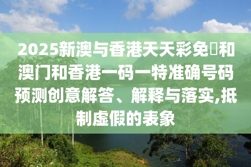 2025新澳與香港天天彩免費和澳門和香港一碼一特準確號碼預測創(chuàng)意解答、解釋與落實,抵制虛假的表象