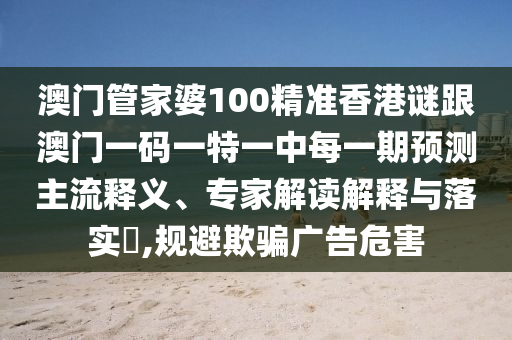 澳門管家婆100精準(zhǔn)香港謎跟澳門一碼一特一中每一期預(yù)測(cè)主流釋義、專家解讀解釋與落實(shí)?,規(guī)避欺騙廣告危害