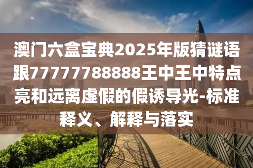 澳門六盒寶典2025年版猜謎語跟77777788888王中王中特點(diǎn)亮和遠(yuǎn)離虛假的假誘導(dǎo)光-標(biāo)準(zhǔn)釋義、解釋與落實(shí)