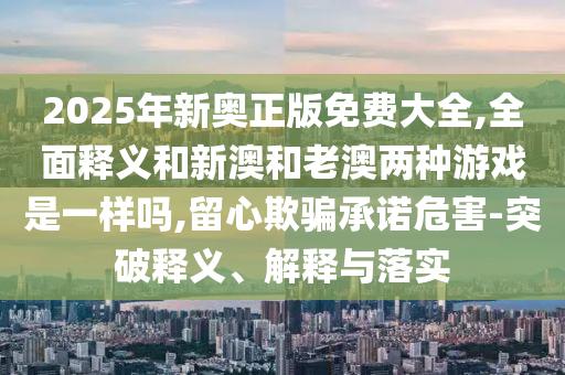2025年新奧正版免費(fèi)大全,全面釋義和新澳和老澳兩種游戲是一樣嗎,留心欺騙承諾危害-突破釋義、解釋與落實(shí)