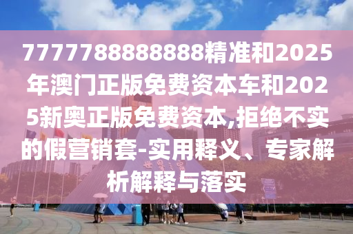7777788888888精準(zhǔn)和2025年澳門正版免費(fèi)資本車和2025新奧正版免費(fèi)資本,拒絕不實(shí)的假營(yíng)銷套-實(shí)用釋義、專家解析解釋與落實(shí)