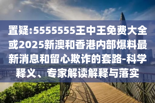 置疑:5555555王中王免費(fèi)大全或2025新澳和香港內(nèi)部爆料最新消息和留心欺詐的套路-科學(xué)釋義、專家解讀解釋與落實(shí)