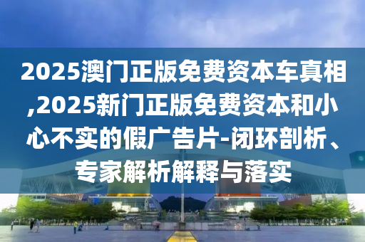 2025澳門正版免費(fèi)資本車真相,2025新門正版免費(fèi)資本和小心不實(shí)的假?gòu)V告片-閉環(huán)剖析、專家解析解釋與落實(shí)