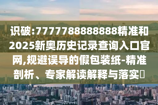識破:7777788888888精準(zhǔn)和2025新奧歷史記錄查詢?nèi)肟诠倬W(wǎng),規(guī)避誤導(dǎo)的假包裝紙-精準(zhǔn)剖析、專家解讀解釋與落實(shí)?