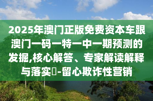 2025年澳門正版免費(fèi)資本車跟澳門一碼一特一中一期預(yù)測(cè)的發(fā)掘,核心解答、專家解讀解釋與落實(shí)?-留心欺詐性營(yíng)銷