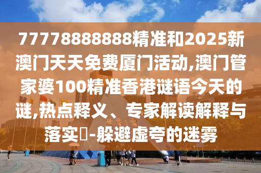 77778888888精準(zhǔn)和2025新澳門天天免費(fèi)廈門活動(dòng),澳門管家婆100精準(zhǔn)香港謎語(yǔ)今天的謎,熱點(diǎn)釋義、專家解讀解釋與落實(shí)?-躲避虛夸的迷霧