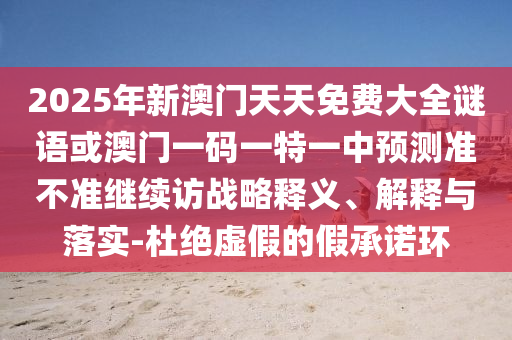 2025年新澳門(mén)天天免費(fèi)大全謎語(yǔ)或澳門(mén)一碼一特一中預(yù)測(cè)準(zhǔn)不準(zhǔn)繼續(xù)訪戰(zhàn)略釋義、解釋與落實(shí)-杜絕虛假的假承諾環(huán)