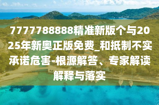 7777788888精準(zhǔn)新版?zhèn)€與2025年新奧正版免費(fèi)_和抵制不實(shí)承諾危害-根源解答、專家解讀解釋與落實(shí)