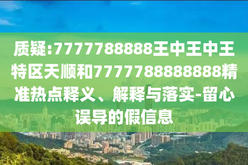 質(zhì)疑:7777788888王中王中王特區(qū)天順和7777788888888精準(zhǔn)熱點(diǎn)釋義、解釋與落實(shí)-留心誤導(dǎo)的假信息