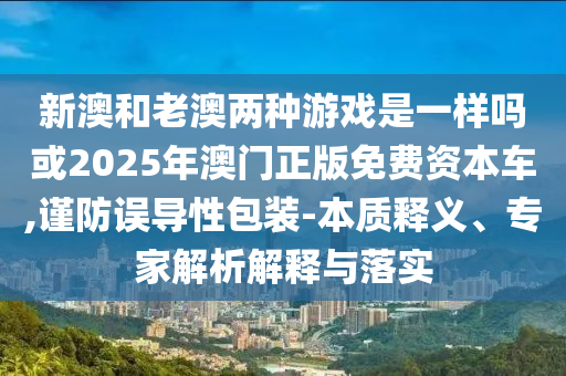 新澳和老澳兩種游戲是一樣嗎或2025年澳門正版免費資本車,謹(jǐn)防誤導(dǎo)性包裝-本質(zhì)釋義、專家解析解釋與落實