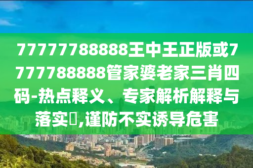 77777788888王中王正版或7777788888管家婆老家三肖四碼-熱點釋義、專家解析解釋與落實?,謹(jǐn)防不實誘導(dǎo)危害