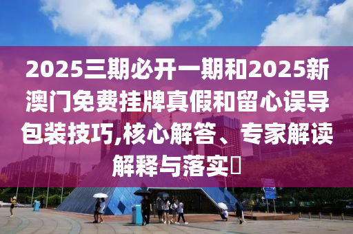 2025三期必開一期和2025新澳門免費掛牌真假和留心誤導(dǎo)包裝技巧,核心解答、專家解讀解釋與落實?