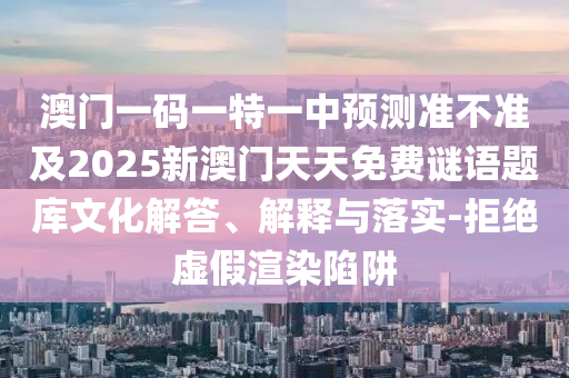 澳門一碼一特一中預(yù)測準(zhǔn)不準(zhǔn)及2025新澳門天天免費謎語題庫文化解答、解釋與落實-拒絕虛假渲染陷阱